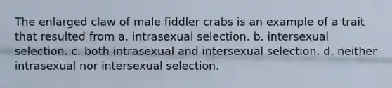 The enlarged claw of male fiddler crabs is an example of a trait that resulted from a. intrasexual selection. b. intersexual selection. c. both intrasexual and intersexual selection. d. neither intrasexual nor intersexual selection.