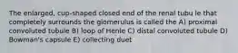 The enlarged, cup-shaped closed end of the renal tubu le that completely surrounds the glomerulus is called the A) proximal convoluted tubule B) loop of Henle C) distal convoluted tubule D) Bowman's capsule E) collecting duet