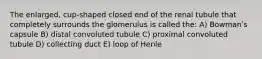 The enlarged, cup-shaped closed end of the renal tubule that completely surrounds the glomerulus is called the: A) Bowmanʹs capsule B) distal convoluted tubule C) proximal convoluted tubule D) collecting duct E) loop of Henle