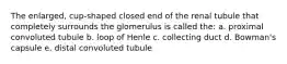 The enlarged, cup-shaped closed end of the renal tubule that completely surrounds the glomerulus is called the: a. proximal convoluted tubule b. loop of Henle c. collecting duct d. Bowman's capsule e. distal convoluted tubule