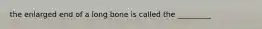 the enlarged end of a long bone is called the _________