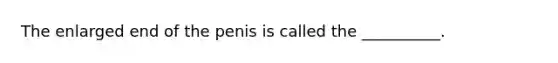 The enlarged end of the penis is called the​ __________.