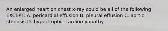 An enlarged heart on chest x-ray could be all of the following EXCEPT: A. pericardial effusion B. pleural effusion C. aortic stenosis D. hypertrophic cardiomyopathy