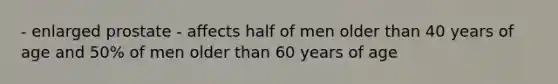 - enlarged prostate - affects half of men older than 40 years of age and 50% of men older than 60 years of age