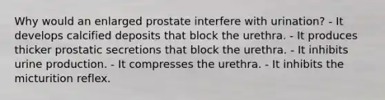 Why would an enlarged prostate interfere with urination? - It develops calcified deposits that block the urethra. - It produces thicker prostatic secretions that block the urethra. - It inhibits urine production. - It compresses the urethra. - It inhibits the micturition reflex.