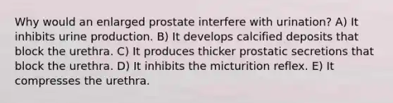 Why would an enlarged prostate interfere with urination? A) It inhibits urine production. B) It develops calcified deposits that block the urethra. C) It produces thicker prostatic secretions that block the urethra. D) It inhibits the micturition reflex. E) It compresses the urethra.