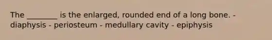 The ________ is the enlarged, rounded end of a long bone. - diaphysis - periosteum - medullary cavity - epiphysis