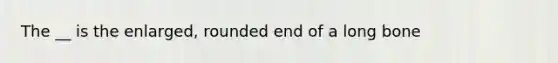 The __ is the enlarged, rounded end of a long bone