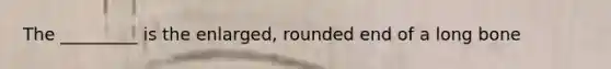 The _________ is the enlarged, rounded end of a long bone