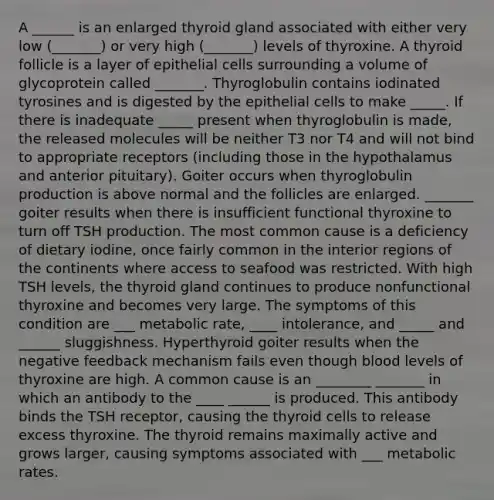 A ______ is an enlarged thyroid gland associated with either very low (_______) or very high (_______) levels of thyroxine. A thyroid follicle is a layer of epithelial cells surrounding a volume of glycoprotein called _______. Thyroglobulin contains iodinated tyrosines and is digested by the epithelial cells to make _____. If there is inadequate _____ present when thyroglobulin is made, the released molecules will be neither T3 nor T4 and will not bind to appropriate receptors (including those in the hypothalamus and anterior pituitary). Goiter occurs when thyroglobulin production is above normal and the follicles are enlarged. _______ goiter results when there is insufficient functional thyroxine to turn off TSH production. The most common cause is a deficiency of dietary iodine, once fairly common in the interior regions of the continents where access to seafood was restricted. With high TSH levels, the thyroid gland continues to produce nonfunctional thyroxine and becomes very large. The symptoms of this condition are ___ metabolic rate, ____ intolerance, and _____ and ______ sluggishness. Hyperthyroid goiter results when the negative feedback mechanism fails even though blood levels of thyroxine are high. A common cause is an ________ _______ in which an antibody to the ____ ______ is produced. This antibody binds the TSH receptor, causing the thyroid cells to release excess thyroxine. The thyroid remains maximally active and grows larger, causing symptoms associated with ___ metabolic rates.