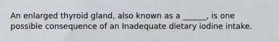 An enlarged thyroid gland, also known as a ______, is one possible consequence of an Inadequate dietary iodine intake.