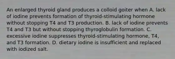 An enlarged thyroid gland produces a colloid goiter when A. lack of iodine prevents formation of thyroid-stimulating hormone without stopping T4 and T3 production. B. lack of iodine prevents T4 and T3 but without stopping thyroglobulin formation. C. excessive iodine suppresses thyroid-stimulating hormone, T4, and T3 formation. D. dietary iodine is insufficient and replaced with iodized salt.