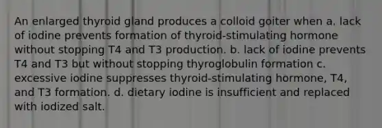 An enlarged thyroid gland produces a colloid goiter when a. lack of iodine prevents formation of thyroid-stimulating hormone without stopping T4 and T3 production. b. lack of iodine prevents T4 and T3 but without stopping thyroglobulin formation c. excessive iodine suppresses thyroid-stimulating hormone, T4, and T3 formation. d. dietary iodine is insufficient and replaced with iodized salt.