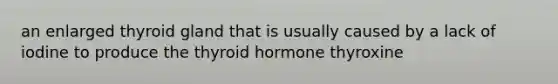 an enlarged thyroid gland that is usually caused by a lack of iodine to produce the thyroid hormone thyroxine