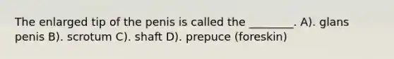 The enlarged tip of the penis is called the ________. A). glans penis B). scrotum C). shaft D). prepuce (foreskin)