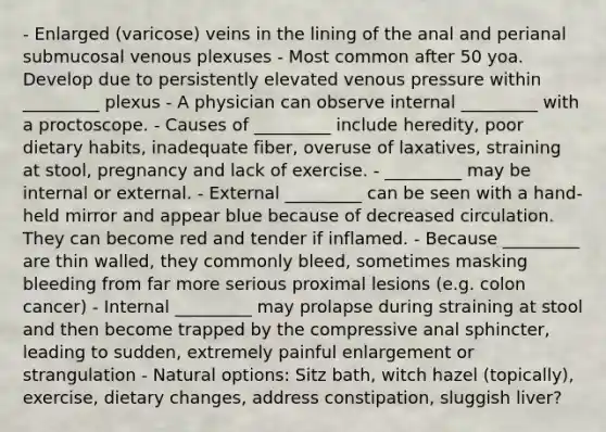 - Enlarged (varicose) veins in the lining of the anal and perianal submucosal venous plexuses - Most common after 50 yoa. Develop due to persistently elevated venous pressure within _________ plexus - A physician can observe internal _________ with a proctoscope. - Causes of _________ include heredity, poor dietary habits, inadequate fiber, overuse of laxatives, straining at stool, pregnancy and lack of exercise. - _________ may be internal or external. - External _________ can be seen with a hand-held mirror and appear blue because of decreased circulation. They can become red and tender if inflamed. - Because _________ are thin walled, they commonly bleed, sometimes masking bleeding from far more serious proximal lesions (e.g. colon cancer) - Internal _________ may prolapse during straining at stool and then become trapped by the compressive anal sphincter, leading to sudden, extremely painful enlargement or strangulation - Natural options: Sitz bath, witch hazel (topically), exercise, dietary changes, address constipation, sluggish liver?