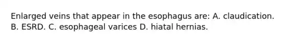 Enlarged veins that appear in the esophagus are: A. claudication. B. ESRD. C. esophageal varices D. hiatal hernias.