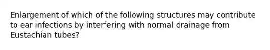 Enlargement of which of the follo<a href='https://www.questionai.com/knowledge/k0difKoW8F-wing-structures' class='anchor-knowledge'>wing structures</a> may contribute to ear infections by interfering with normal drainage from Eustachian tubes?