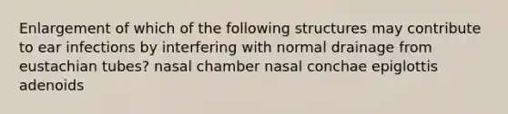 Enlargement of which of the following structures may contribute to ear infections by interfering with normal drainage from eustachian tubes? nasal chamber nasal conchae epiglottis adenoids