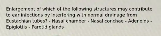 Enlargement of which of the following structures may contribute to ear infections by interfering with normal drainage from Eustachian tubes? - Nasal chamber - Nasal conchae - Adenoids - Epiglottis - Parotid glands