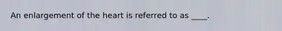 An enlargement of the heart is referred to as ____.