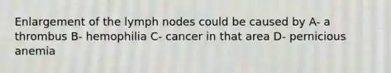 Enlargement of the lymph nodes could be caused by A- a thrombus B- hemophilia C- cancer in that area D- pernicious anemia