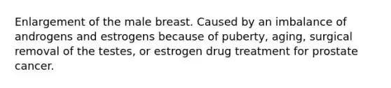 Enlargement of the male breast. Caused by an imbalance of androgens and estrogens because of puberty, aging, surgical removal of the testes, or estrogen drug treatment for prostate cancer.