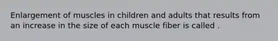 Enlargement of muscles in children and adults that results from an increase in the size of each muscle fiber is called .