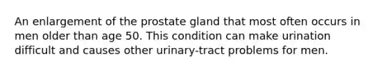 An enlargement of the prostate gland that most often occurs in men older than age 50. This condition can make urination difficult and causes other urinary-tract problems for men.