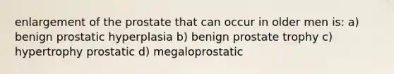 enlargement of the prostate that can occur in older men is: a) benign prostatic hyperplasia b) benign prostate trophy c) hypertrophy prostatic d) megaloprostatic