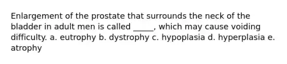 Enlargement of the prostate that surrounds the neck of the bladder in adult men is called _____, which may cause voiding difficulty. a. eutrophy b. dystrophy c. hypoplasia d. hyperplasia e. atrophy