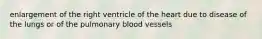 enlargement of the right ventricle of the heart due to disease of the lungs or of the pulmonary blood vessels