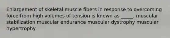 Enlargement of skeletal muscle fibers in response to overcoming force from high volumes of tension is known as _____. muscular stabilization muscular endurance muscular dystrophy muscular hypertrophy