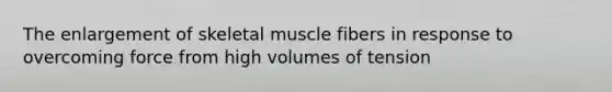 The enlargement of skeletal muscle fibers in response to overcoming force from high volumes of tension