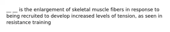 __ __ is the enlargement of skeletal muscle fibers in response to being recruited to develop increased levels of tension, as seen in resistance training