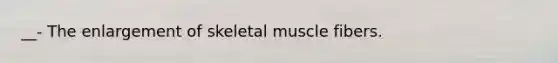 __- The enlargement of skeletal muscle fibers.