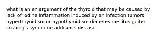 what is an enlargement of the thyroid that may be caused by lack of iodine inflammation induced by an infection tumors hyperthryoidism or hypothyroidism diabetes mellitus goiter cushing's syndrome addison's disease