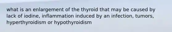 what is an enlargement of the thyroid that may be caused by lack of iodine, inflammation induced by an infection, tumors, hyperthyroidism or hypothyroidism