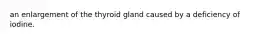 an enlargement of the thyroid gland caused by a deficiency of iodine.