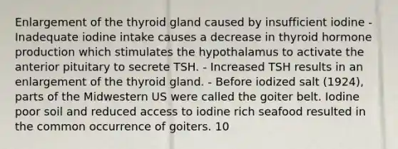 Enlargement of the thyroid gland caused by insufficient iodine - Inadequate iodine intake causes a decrease in thyroid hormone production which stimulates the hypothalamus to activate the anterior pituitary to secrete TSH. - Increased TSH results in an enlargement of the thyroid gland. - Before iodized salt (1924), parts of the Midwestern US were called the goiter belt. Iodine poor soil and reduced access to iodine rich seafood resulted in the common occurrence of goiters. 10