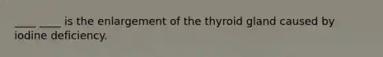 ____ ____ is the enlargement of the thyroid gland caused by iodine deficiency.