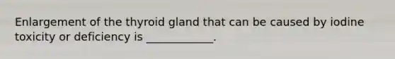 Enlargement of the thyroid gland that can be caused by iodine toxicity or deficiency is ____________.