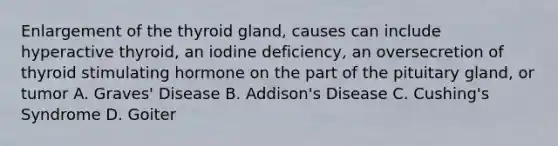 Enlargement of the thyroid gland, causes can include hyperactive thyroid, an iodine deficiency, an oversecretion of thyroid stimulating hormone on the part of the pituitary gland, or tumor A. Graves' Disease B. Addison's Disease C. Cushing's Syndrome D. Goiter