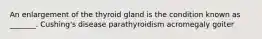 An enlargement of the thyroid gland is the condition known as _______. Cushing's disease parathyroidism acromegaly goiter