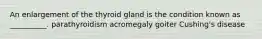 An enlargement of the thyroid gland is the condition known as __________. parathyroidism acromegaly goiter Cushing's disease