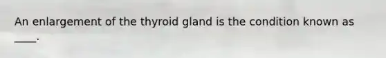 An enlargement of the thyroid gland is the condition known as ____.