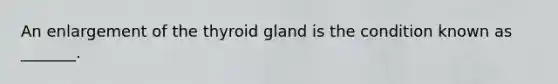 An enlargement of the thyroid gland is the condition known as _______.