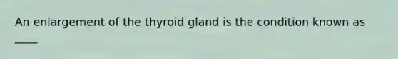 An enlargement of the thyroid gland is the condition known as ____