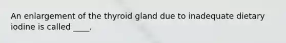 An enlargement of the thyroid gland due to inadequate dietary iodine is called ____.