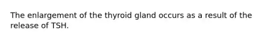 The enlargement of the thyroid gland occurs as a result of the release of TSH.